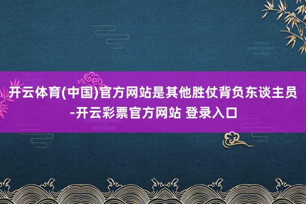 开云体育(中国)官方网站是其他胜仗背负东谈主员-开云彩票官方网站 登录入口