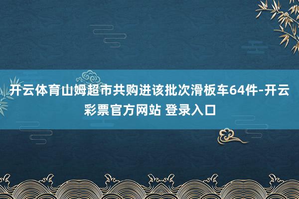 开云体育山姆超市共购进该批次滑板车64件-开云彩票官方网站 登录入口