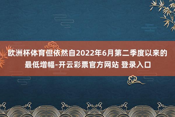 欧洲杯体育但依然自2022年6月第二季度以来的最低增幅-开云彩票官方网站 登录入口