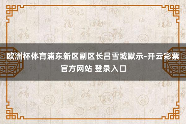 欧洲杯体育　　浦东新区副区长吕雪城默示-开云彩票官方网站 登录入口