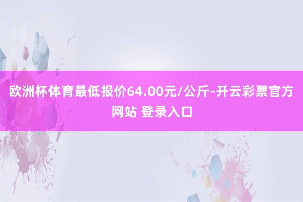 欧洲杯体育最低报价64.00元/公斤-开云彩票官方网站 登录入口