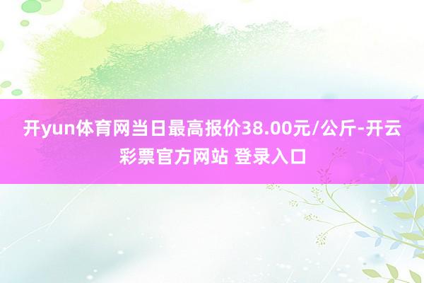 开yun体育网当日最高报价38.00元/公斤-开云彩票官方网站 登录入口